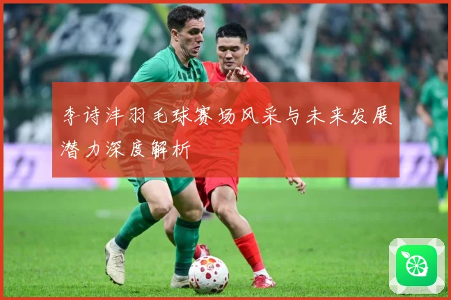 李诗沣羽毛球赛场风采与未来发展潜力深度解析