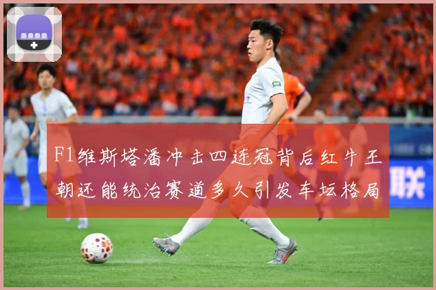 F1维斯塔潘冲击四连冠背后红牛王朝还能统治赛道多久引发车坛格局巨变解析