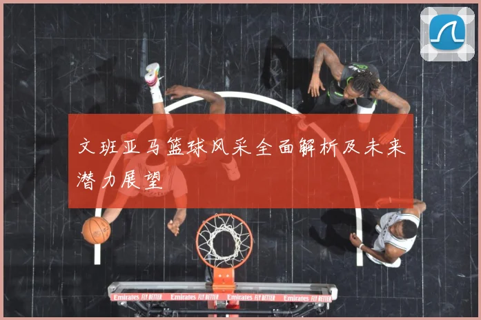 文班亚马篮球风采全面解析及未来潜力展望
