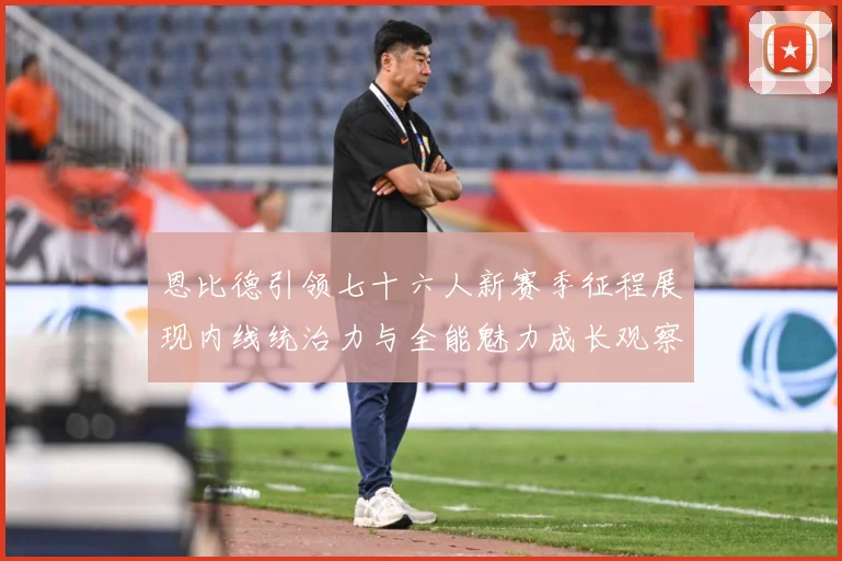 恩比德引领七十六人新赛季征程展现内线统治力与全能魅力成长观察