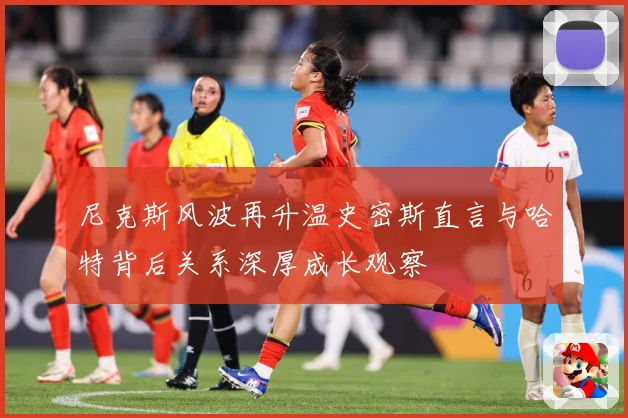 尼克斯风波再升温史密斯直言与哈特背后关系深厚成长观察