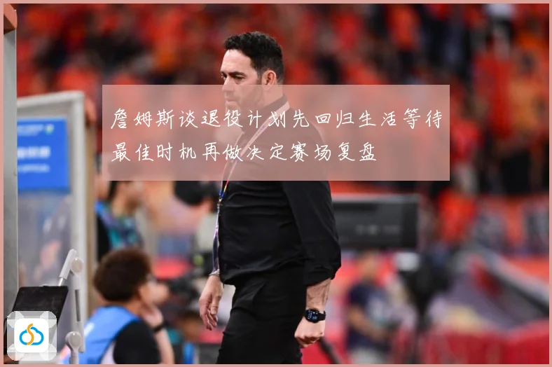詹姆斯谈退役计划先回归生活等待最佳时机再做决定赛场复盘