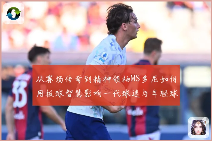 从赛场传奇到精神领袖MS多尼如何用板球智慧影响一代球迷与年轻球员解析
