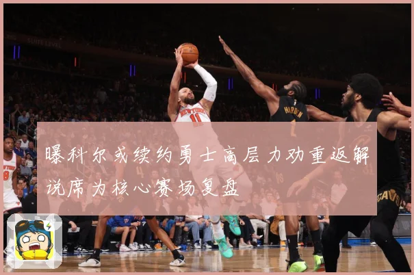 曝科尔或续约勇士高层力劝重返解说席为核心赛场复盘
