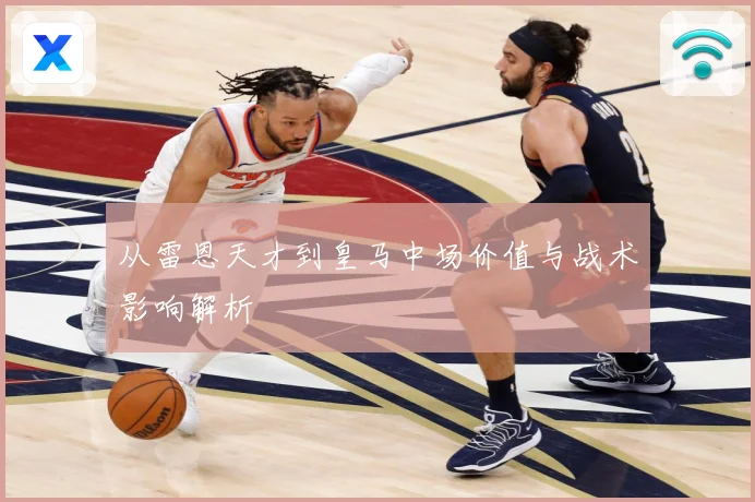 从雷恩天才到皇马中场价值与战术影响解析