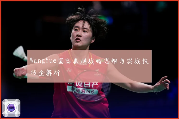 WangYue国际象棋战略思维与实战技巧全解析