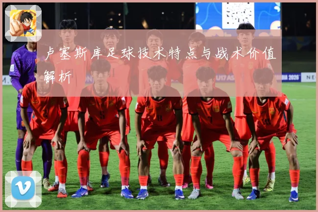 卢塞斯库足球技术特点与战术价值解析