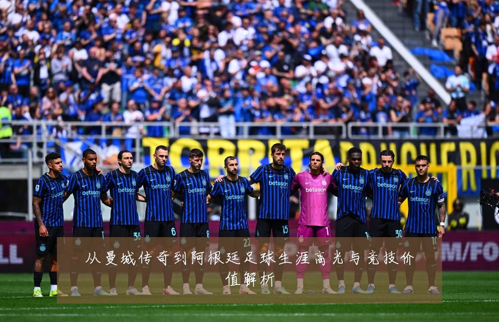 从曼城传奇到阿根廷足球生涯高光与竞技价值解析