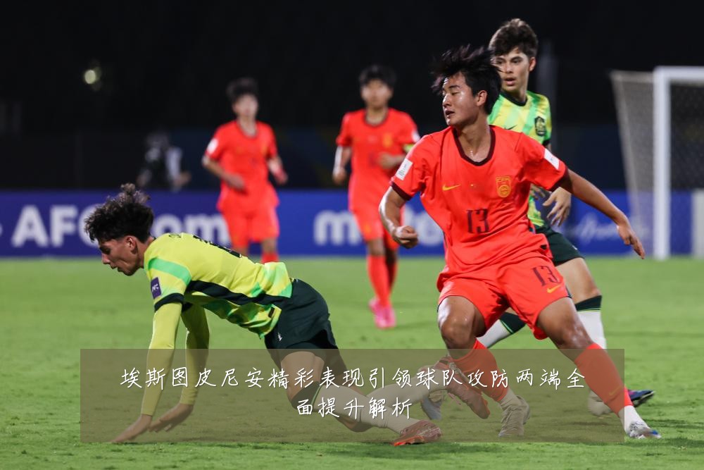 埃斯图皮尼安精彩表现引领球队攻防两端全面提升解析