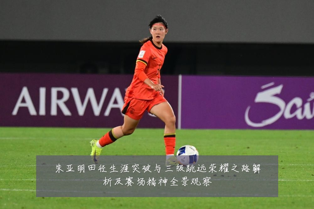 朱亚明田径生涯突破与三级跳远荣耀之路解析及赛场精神全景观察
